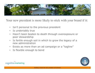 Your new president is more likely to stick with your brand if it:	


  •  Isn’t personal to the previous president
  •  Is undeniably true
  •  Hasn’t been beaten to death through overexposure or
     poor stewardship
  •  Is fertile enough soil in which to grow the legacy of a
     new administration
  •  Exists as more than an ad campaign or a “tagline”
  •  Is flexible enough to bend




                       Building a brand the next president will embrace   7	
 
 