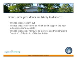 Brands new presidents are likely to discard:	

•  Brands that are worn out
•  Brands that are obsolete or which don’t support the new
   administration’s mandate
•  Brands that speak narrowly to a previous administration’s
   “version” of the truth of the institution




                    Building a brand the next president will embrace   8	
 
 