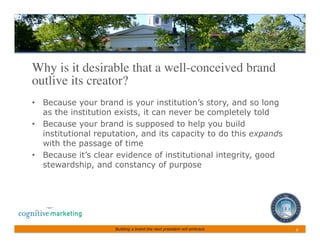 Why is it desirable that a well-conceived brand
outlive its creator?	

•  Because your brand is your institution’s story, and so long
   as the institution exists, it can never be completely told
•  Because your brand is supposed to help you build
   institutional reputation, and its capacity to do this expands
   with the passage of time
•  Because it’s clear evidence of institutional integrity, good
   stewardship, and constancy of purpose




                     Building a brand the next president will embrace   9	
 
 