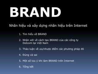 BRAND
Nhãn hiệu và xây dựng nhãn hiệu trên Internet

     1. Tìm hiểu về BRAND

     2. Nhận xét về cách tạo BRAND của các công ty
        Dotcom tại Việt Nam

     3. Thảo luận về ưu/nhược điểm các phương pháp đó

     4. Đúng và sai

     5. Một số lưu ý khi làm BRAND trên Internet

     6. Tổng kết
 