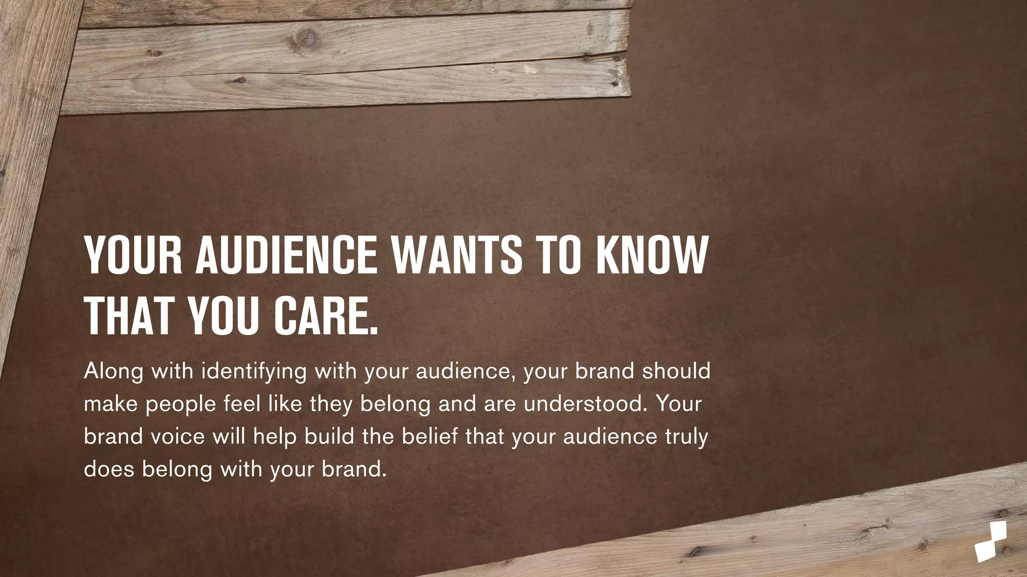 YOUR AUDIENCE WANTS TO 
KNOW THAT YOU CARE. 
Along with identifying with your audience, your brand 
should make people feel like they belong and are 
understood. Your brand voice will help build the belief that 
your audience truly does belong with your brand. 
 