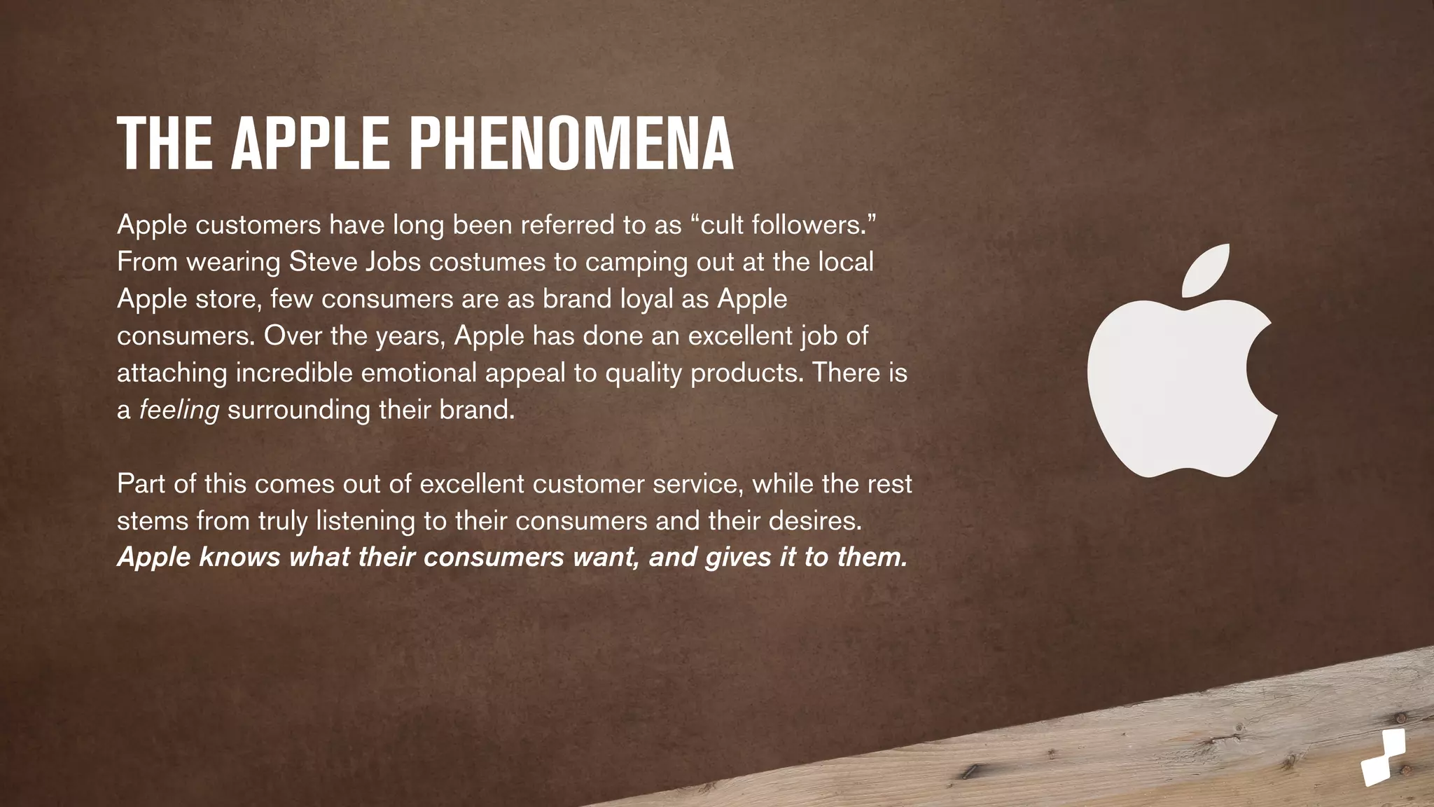 THE APPLE PHENOMENA 
Apple customers have long been referred to as “cult followers.” 
From wearing Steve Jobs costumes to camping out at the local 
Apple store, few consumers are as brand loyal as Apple 
consumers. Over the years, Apple has done an excellent job of 
attaching incredible emotional appeal to quality products. There is 
a feeling surrounding their brand. 
Part of this comes out of excellent customer service, while the rest 
stems from truly listening to their consumers and their desires. 
Apple knows what their consumers want, and gives it to them. 
 