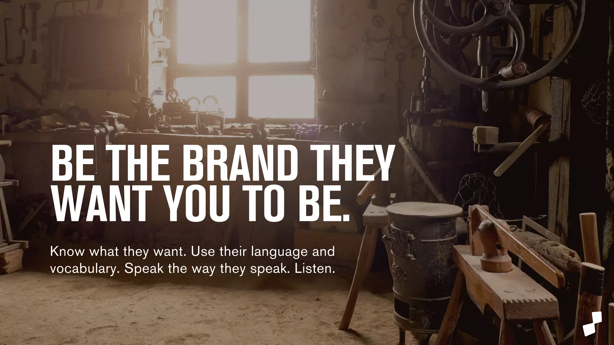 BE THE BRAND YOUR CONSUMERS 
WANT YOU TO BE. 
Know what they want. Use their language and 
vocabulary. Speak the way they speak. Listen. 
 