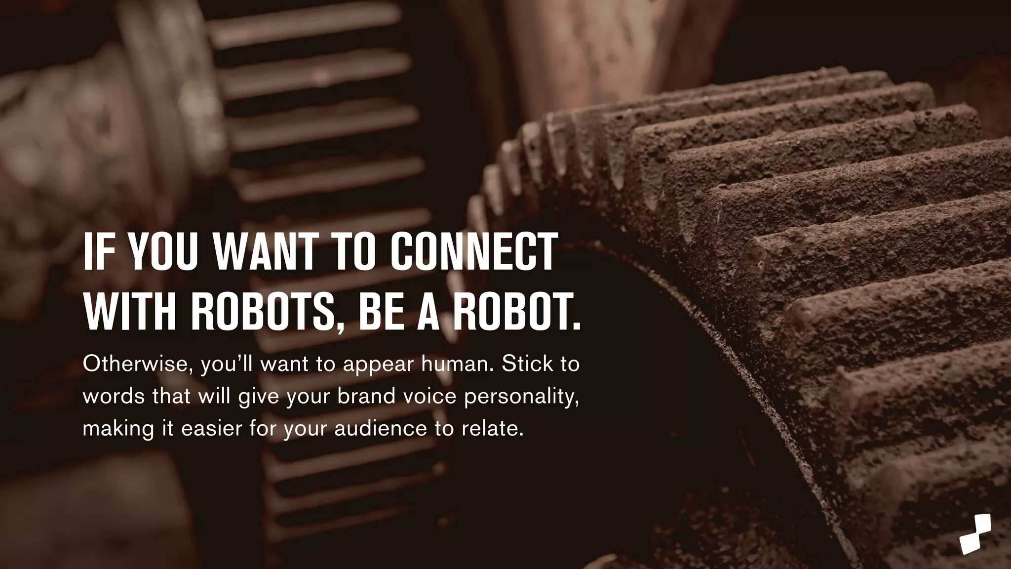IF YOU WANT TO CONNECT 
WITH ROBOTS, BE A ROBOT. 
Otherwise, you’ll want to appear human. Stick to 
words that will give your brand voice personality, 
making it easier for your audience to relate. 
 