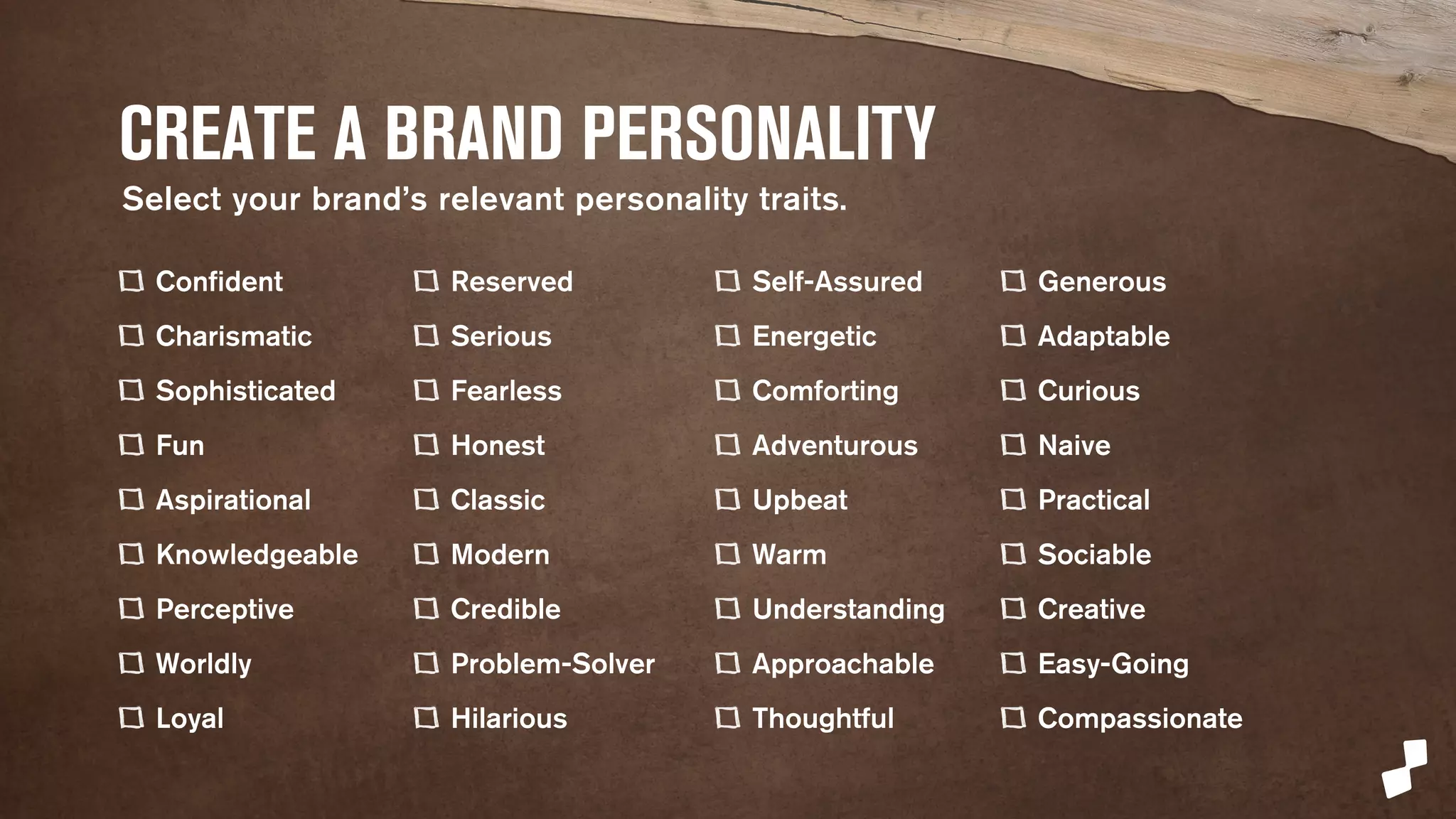 CREATE A BRAND PERSONALITY 
Confident 
Charismatic 
Sophisticated 
Fun 
Aspirational 
Knowledgeable 
Perceptive 
Worldly 
Loyal 
Reserved 
Serious 
Fearless 
Honest 
Classic 
Modern 
Credible 
Problem-Solver 
Hilarious 
Self-Assured 
Energetic 
Comforting 
Adventurous 
Upbeat 
Warm 
Understanding 
Approachable 
Thoughtful 
Generous 
Adaptable 
Curious 
Naive 
Practical 
Sociable 
Creative 
Easy-Going 
Compassionate 
Select human personality traits. 
 
