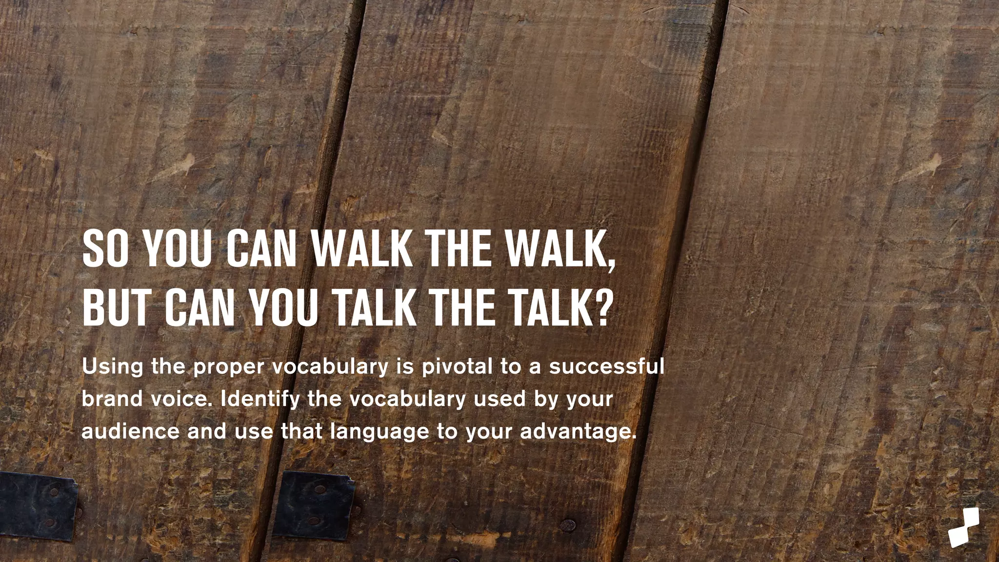 SO YOU CAN WALK THE WALK, 
BUT CAN YOU TALK THE TALK? 
Using the proper vocabulary is pivotal to a successful 
brand voice. Identify the vocabulary used by your 
audience and use that language to your advantage. 
 