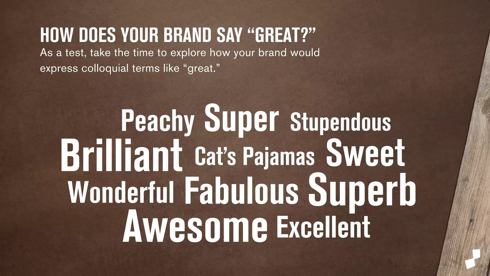 HOW DOES YOUR BRAND SAY “GREAT?” 
As a test, take the time to explore how your brand would 
express colloquial terms like “great.” 
Peachy Super Stupendous 
Brilliant Cat’s Pajamas Sweet 
Wonderful Fabulous 
Awesome 
Superb 
Excellent 
 