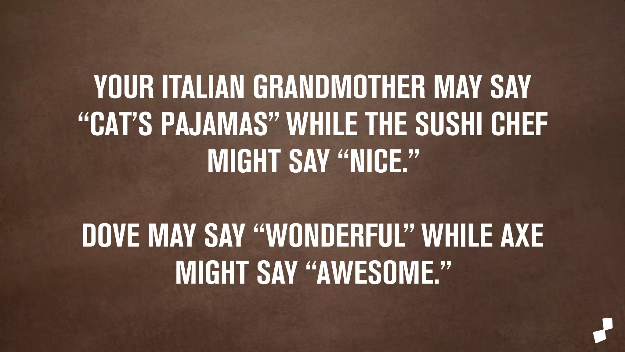 YOUR GEEKY LITTLE BROTHER WOULD SAY 
“SWEET,” WHILE YOUR GRANDMOTHER 
MIGHT SAY “CAT'S PAJAMAS” 
DOVE MAY SAY “WONDERFUL” WHILE AXE 
MIGHT SAY “AWESOME.” 
 