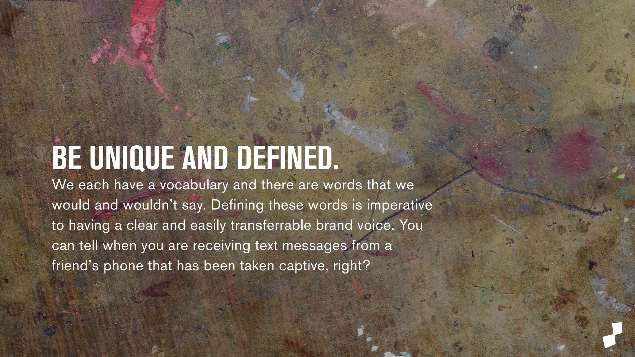 BE UNIQUE AND DEFINED. 
We each have a vocabulary and there are words that we 
would and wouldn’t say. Defining these words is imperative 
to having a clear and easily transferrable brand voice. You 
can tell when you are receiving text messages from a 
friend’s phone that has been taken captive, right? 
 