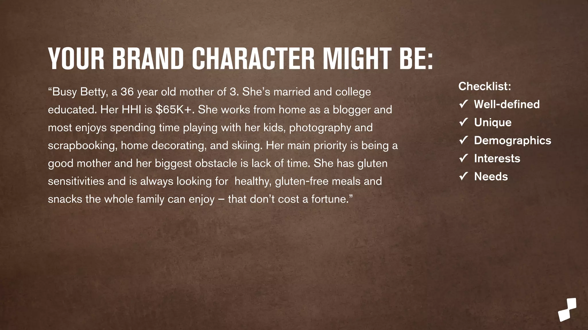 YOUR BRAND CHARACTER MIGHT BE: 
“Busy Betty is a 36 year old mother of 3. She’s married and college 
educated. Her HHI is $65K+. She works from home as a blogger and 
most enjoys spending time playing with her kids, photography and 
scrapbooking, home decorating, and skiing. Her main priority is being a 
good mother and her biggest obstacle is lack of time. She has gluten 
sensitivities and is always looking for healthy, gluten-free meals and 
snacks the whole family can enjoy – that don’t cost a fortune.” 
Checklist: 
✓ Well-defined 
✓ Unique 
✓ Demographics 
✓ Interests 
✓ Needs 
 