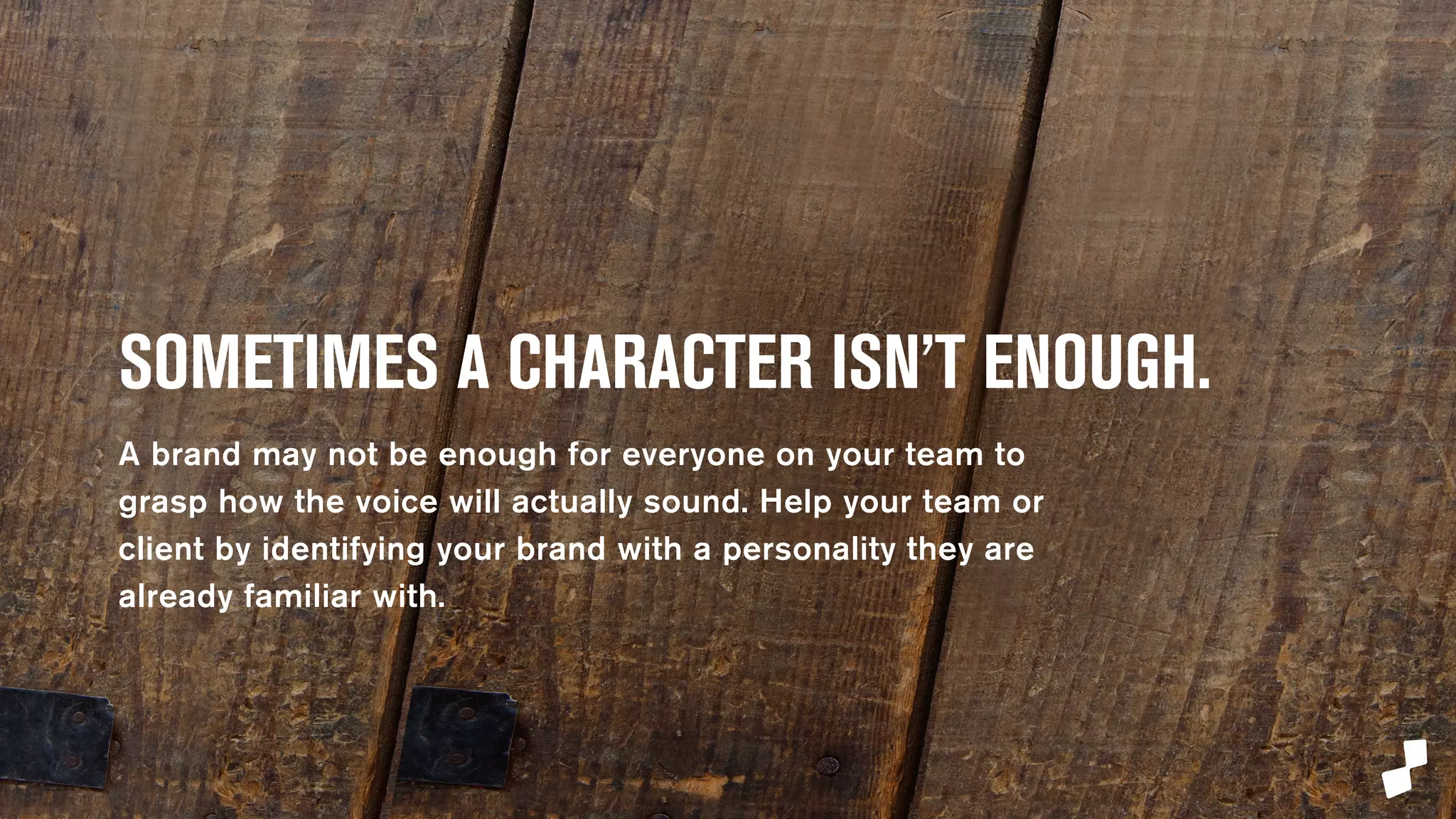 SOMETIMES A CHARACTER 
ISN’T ENOUGH. 
A brand character may not be enough for everyone on 
your team to grasp how the voice will actually sound. 
Help your team or client by identifying your brand with 
a personality they are already familiar with. 
 