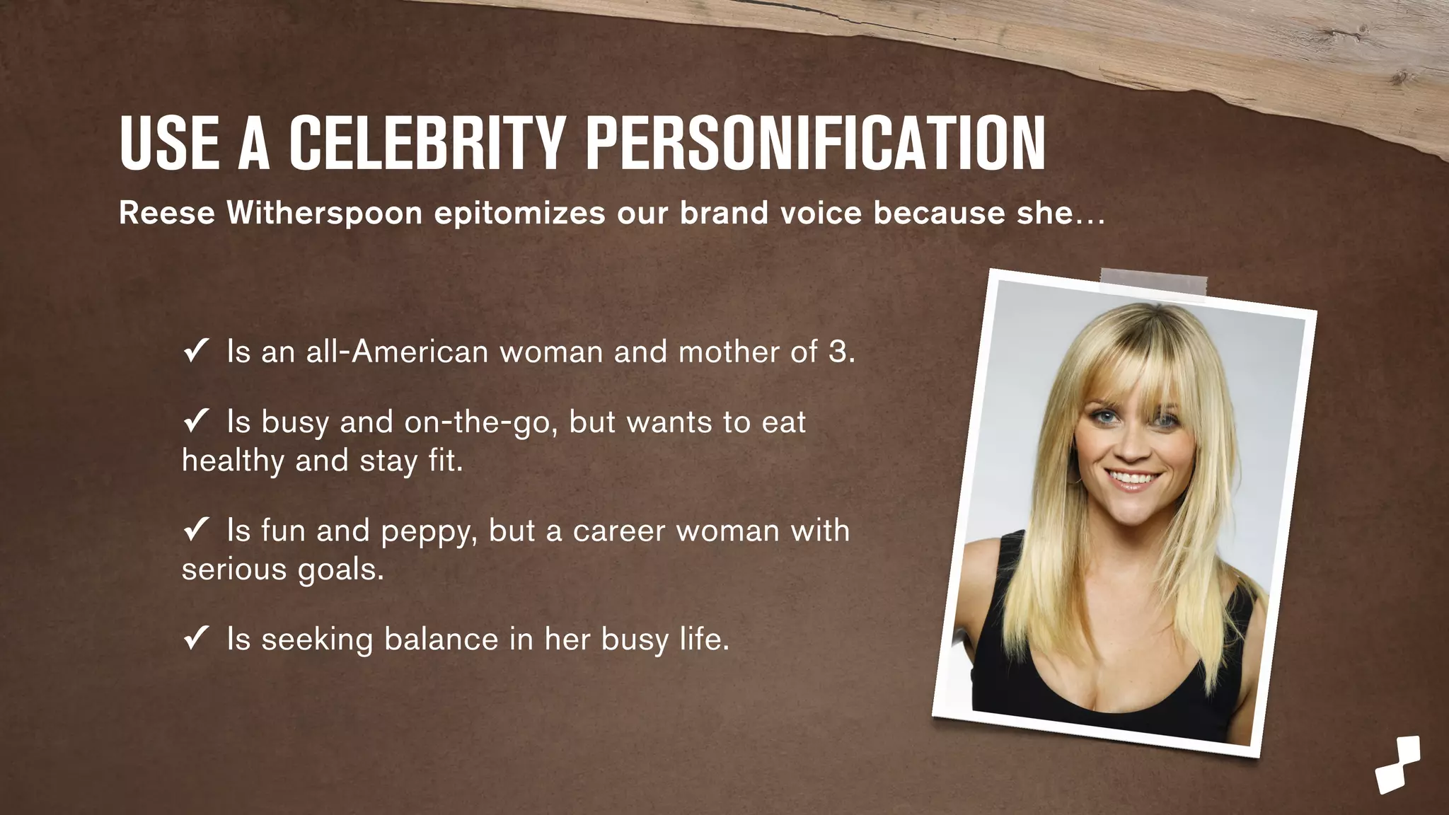 USE A CELEBRITY PERSONIFICATION 
Reese Witherspoon epitomizes our brand voice because she… 
✓ Is an all-American woman and mother of 3. 
✓ Is busy and on-the-go, but wants to eat 
healthy and stay fit. 
✓ Is fun and peppy, but a career woman with 
serious goals. 
✓ Is seeking balance in her busy life. 
 