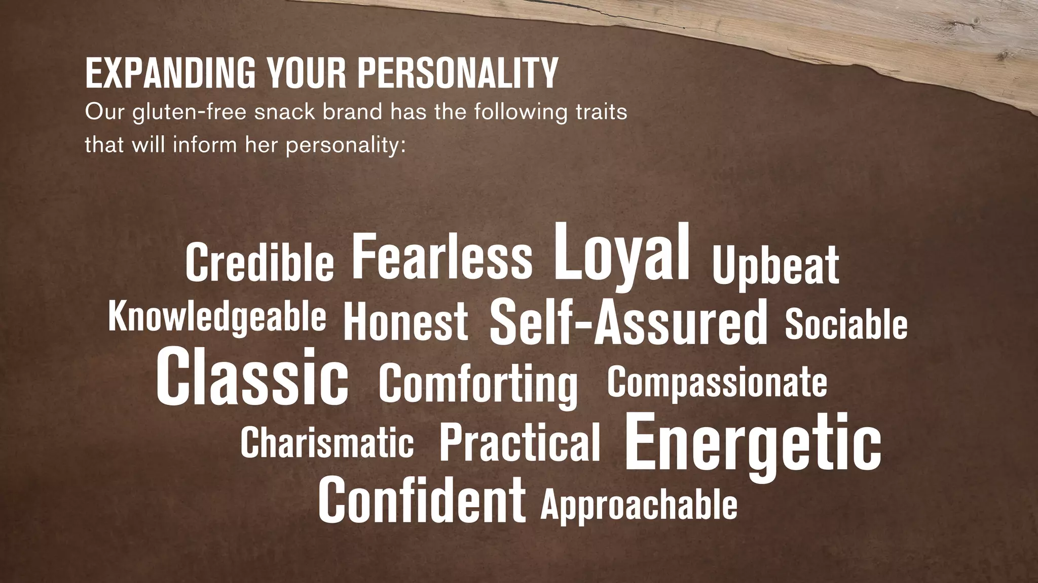 EXPANDING YOUR PERSONALITY 
Our gluten-free snack brand has the following traits 
that will inform her personality: 
Fearless 
Honest 
Credible 
Classic 
Charismatic 
Practical 
Confident 
Loyal 
Knowledgeable Self-Assured 
Energetic 
Comforting 
Upbeat 
Approachable 
Sociable 
Compassionate 
 