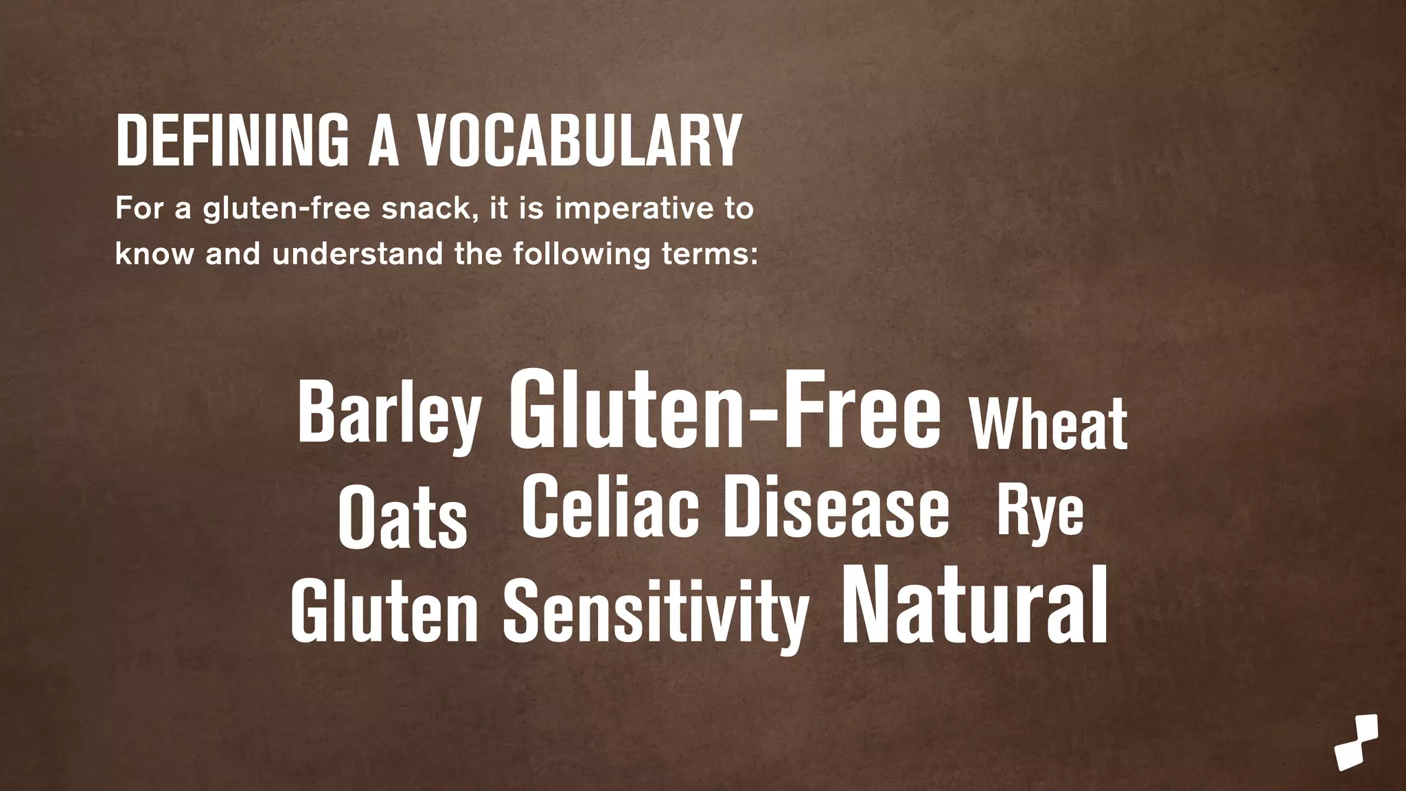 DEFINING A VOCABULARY 
For a gluten-free snack, it is imperative to 
know and understand the following terms: 
Barley Gluten-Free Wheat 
Oats Celiac Disease 
Rye 
Gluten Sensitivity 
Natural 
 