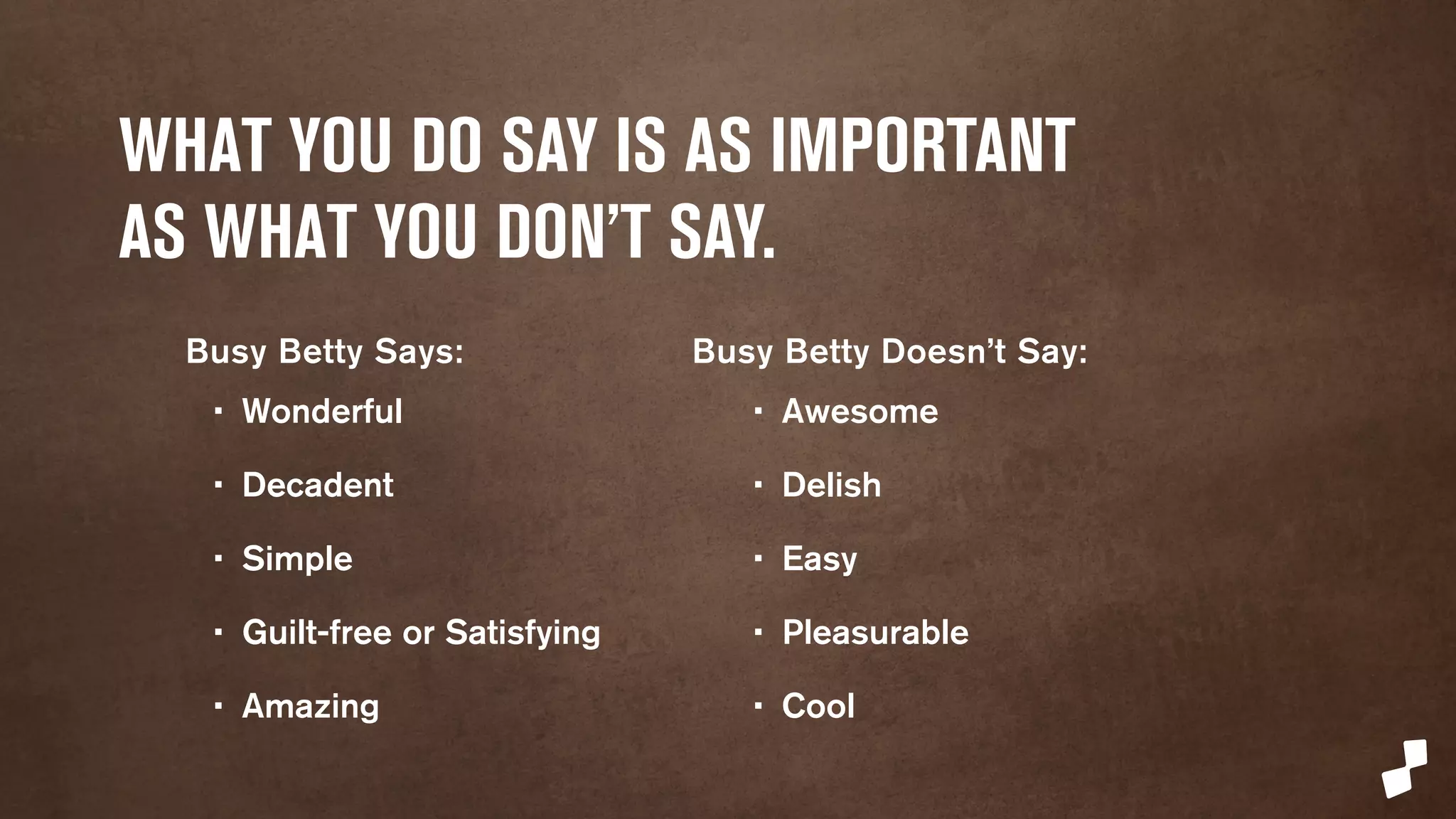 WHAT YOU DO SAY IS AS IMPORTANT 
AS WHAT YOU DON’T SAY. 
Busy Betty Says: 
• Wonderful 
• Decadent 
• Simple 
• Guilt-free or Satisfying 
• Amazing 
Busy Betty Doesn’t Say: 
• Awesome 
• Delish 
• Easy 
• Pleasurable 
• Cool 
 