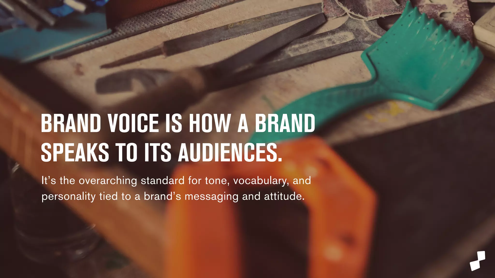 BRAND VOICE IS HOW A BRAND 
SPEAKS TO ITS AUDIENCES. 
It’s the overarching standard for tone, vocabulary, and 
personality tied to a brand’s messaging and attitude. 
 