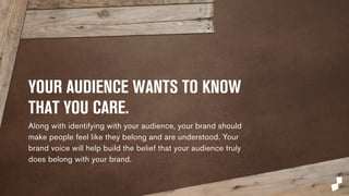 YOUR AUDIENCE WANTS TO 
KNOW THAT YOU CARE. 
Along with identifying with your audience, your brand 
should make people feel like they belong and are 
understood. Your brand voice will help build the belief that 
your audience truly does belong with your brand. 
 