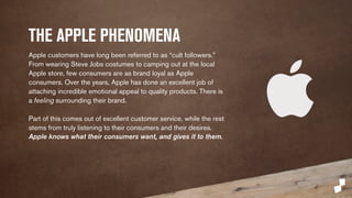 THE APPLE PHENOMENA 
Apple customers have long been referred to as “cult followers.” 
From wearing Steve Jobs costumes to camping out at the local 
Apple store, few consumers are as brand loyal as Apple 
consumers. Over the years, Apple has done an excellent job of 
attaching incredible emotional appeal to quality products. There is 
a feeling surrounding their brand. 
Part of this comes out of excellent customer service, while the rest 
stems from truly listening to their consumers and their desires. 
Apple knows what their consumers want, and gives it to them. 
 