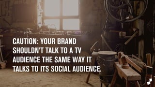 CAUTION: 
Your brand shouldn’t talk to a TV audience 
the same way it talks to its social audience. 
 