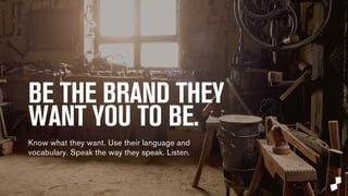 BE THE BRAND YOUR CONSUMERS 
WANT YOU TO BE. 
Know what they want. Use their language and 
vocabulary. Speak the way they speak. Listen. 
 