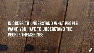IN ORDER TO UNDERSTAND WHAT PEOPLE 
WANT, YOU HAVE TO UNDERSTAND THE 
PEOPLE THEMSELVES. 
 