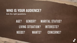 WHO IS YOUR AUDIENCE? 
Ask the right questions. 
AGE? GENDER? MARITAL STATUS? 
LIVING SITUATION? INTERESTS? 
NEEDS? WANTS? CONCERNS? 
 