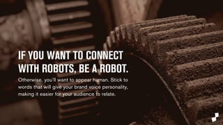 IF YOU WANT TO CONNECT 
WITH ROBOTS, BE A ROBOT. 
Otherwise, you’ll want to appear human. Stick to 
words that will give your brand voice personality, 
making it easier for your audience to relate. 
 