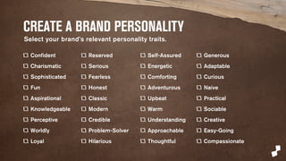 CREATE A BRAND PERSONALITY 
Confident 
Charismatic 
Sophisticated 
Fun 
Aspirational 
Knowledgeable 
Perceptive 
Worldly 
Loyal 
Reserved 
Serious 
Fearless 
Honest 
Classic 
Modern 
Credible 
Problem-Solver 
Hilarious 
Self-Assured 
Energetic 
Comforting 
Adventurous 
Upbeat 
Warm 
Understanding 
Approachable 
Thoughtful 
Generous 
Adaptable 
Curious 
Naive 
Practical 
Sociable 
Creative 
Easy-Going 
Compassionate 
Select human personality traits. 
 