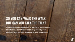 SO YOU CAN WALK THE WALK, 
BUT CAN YOU TALK THE TALK? 
Using the proper vocabulary is pivotal to a successful 
brand voice. Identify the vocabulary used by your 
audience and use that language to your advantage. 
 