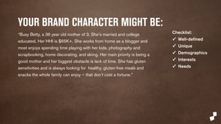 YOUR BRAND CHARACTER MIGHT BE: 
“Busy Betty is a 36 year old mother of 3. She’s married and college 
educated. Her HHI is $65K+. She works from home as a blogger and 
most enjoys spending time playing with her kids, photography and 
scrapbooking, home decorating, and skiing. Her main priority is being a 
good mother and her biggest obstacle is lack of time. She has gluten 
sensitivities and is always looking for healthy, gluten-free meals and 
snacks the whole family can enjoy – that don’t cost a fortune.” 
Checklist: 
✓ Well-defined 
✓ Unique 
✓ Demographics 
✓ Interests 
✓ Needs 
 