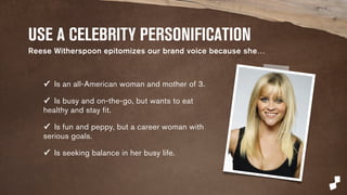 USE A CELEBRITY PERSONIFICATION 
Reese Witherspoon epitomizes our brand voice because she… 
✓ Is an all-American woman and mother of 3. 
✓ Is busy and on-the-go, but wants to eat 
healthy and stay fit. 
✓ Is fun and peppy, but a career woman with 
serious goals. 
✓ Is seeking balance in her busy life. 
 