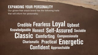 EXPANDING YOUR PERSONALITY 
Our gluten-free snack brand has the following traits 
that will inform her personality: 
Fearless 
Honest 
Credible 
Classic 
Charismatic 
Practical 
Confident 
Loyal 
Knowledgeable Self-Assured 
Energetic 
Comforting 
Upbeat 
Approachable 
Sociable 
Compassionate 
 