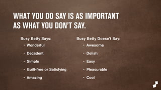 WHAT YOU DO SAY IS AS IMPORTANT 
AS WHAT YOU DON’T SAY. 
Busy Betty Says: 
• Wonderful 
• Decadent 
• Simple 
• Guilt-free or Satisfying 
• Amazing 
Busy Betty Doesn’t Say: 
• Awesome 
• Delish 
• Easy 
• Pleasurable 
• Cool 
 