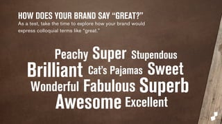 HOW DOES YOUR BRAND SAY “GREAT?” 
As a test, take the time to explore how your brand would 
express colloquial terms like “great.” 
Peachy Super Stupendous 
Brilliant Cat’s Pajamas Sweet 
Wonderful Fabulous 
Awesome 
Superb 
Excellent 
 
