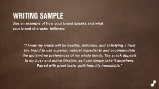 WRITING SAMPLE 
Use an example of how your brand speaks and what 
your brand character believes: 
“I know my snack will be healthy, delicious, and satisfying. I trust 
the brand to use superior, natural ingredients and accommodate 
the gluten-free preferences of my whole family. The snack appeals 
to my busy and active lifestyle, as I can simply take it anywhere. 
Paired with great taste, guilt-free, it’s irresistible.” 
 