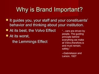 Why is Brand Important?Why is Brand Important?
 It guides you, your staff and your constituents’It guides you, your staff and your constituents’
behavior and thinking about your institution.behavior and thinking about your institution.
 At its best, the Volvo EffectAt its best, the Volvo Effect
 At its worst,At its worst,
the Lemmings Effectthe Lemmings Effect
“…cars are driven by
people. The guiding
principle behind
everything we make
at Volvo,therefore,is
and must remain,
safety.”
--Gabrielsson and
Larson, 1927
 