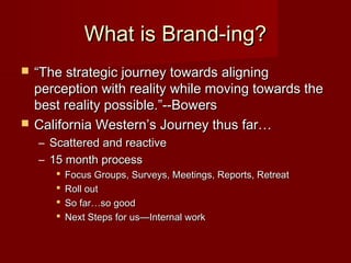 What is Brand-ing?What is Brand-ing?
 ““The strategic journey towards aligningThe strategic journey towards aligning
perception with reality while moving towards theperception with reality while moving towards the
best reality possible.”--Bowersbest reality possible.”--Bowers
 California Western’s Journey thus far…California Western’s Journey thus far…
– Scattered and reactiveScattered and reactive
– 15 month process15 month process
 Focus Groups, Surveys, Meetings, Reports, RetreatFocus Groups, Surveys, Meetings, Reports, Retreat
 Roll outRoll out
 So far…so goodSo far…so good
 Next Steps for us—Internal workNext Steps for us—Internal work
 