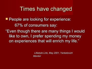 Times have changedTimes have changed
 People are looking for experience:People are looking for experience:
67% of consumers say:67% of consumers say:
““Even though there are many things I wouldEven though there are many things I would
like to own, I prefer spending my moneylike to own, I prefer spending my money
on experiences that will enrich my life.”on experiences that will enrich my life.”
Lifestyle Link, May 2001, YankelovichLifestyle Link, May 2001, Yankelovich
MonitorMonitor
 