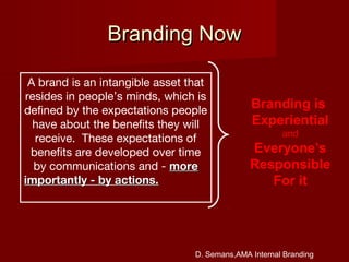 Branding NowBranding Now
A brand is an intangible asset that
resides in people’s minds, which is
defined by the expectations people
have about the benefits they will
receive. These expectations of
benefits are developed over time
by communications and - moremore
importantly - by actions.importantly - by actions.
Branding is
Experiential
and
Everyone’s
Responsible
For it
D. Semans,AMA Internal Branding
 