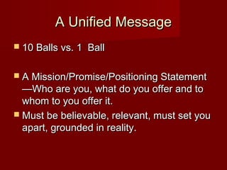 A Unified MessageA Unified Message
 10 Balls vs. 1 Ball10 Balls vs. 1 Ball
 A Mission/Promise/Positioning StatementA Mission/Promise/Positioning Statement
—Who are you, what do you offer and to—Who are you, what do you offer and to
whom to you offer it.whom to you offer it.
 Must be believable, relevant, must set youMust be believable, relevant, must set you
apart, grounded in reality.apart, grounded in reality.
 
