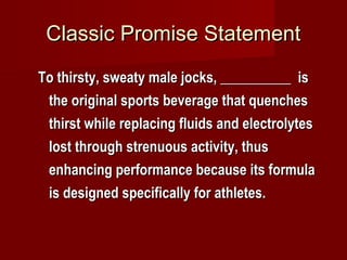 Classic Promise StatementClassic Promise Statement
To thirsty, sweaty male jocks, __________ isTo thirsty, sweaty male jocks, __________ is
the original sports beverage that quenchesthe original sports beverage that quenches
thirst while replacing fluids and electrolytesthirst while replacing fluids and electrolytes
lost through strenuous activity, thuslost through strenuous activity, thus
enhancing performance because its formulaenhancing performance because its formula
is designed specifically for athletes.is designed specifically for athletes.
 