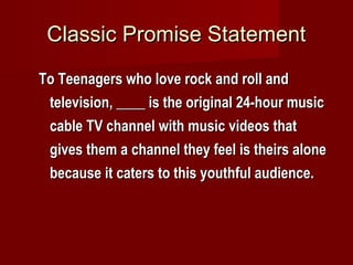 Classic Promise StatementClassic Promise Statement
To Teenagers who love rock and roll andTo Teenagers who love rock and roll and
television, ____ is the original 24-hour musictelevision, ____ is the original 24-hour music
cable TV channel with music videos thatcable TV channel with music videos that
gives them a channel they feel is theirs alonegives them a channel they feel is theirs alone
because it caters to this youthful audience.because it caters to this youthful audience.
 