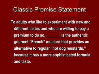 Classic Promise StatementClassic Promise Statement
To adults who like to experiment with new andTo adults who like to experiment with new and
different tastes and who are willing to pay adifferent tastes and who are willing to pay a
premium to do so, _______ is the authenticpremium to do so, _______ is the authentic
gourmet “French” mustard that provides angourmet “French” mustard that provides an
alternative to regular “hot dog mustards,”alternative to regular “hot dog mustards,”
because it has a more sophisticated formulabecause it has a more sophisticated formula
and taste.and taste.
 