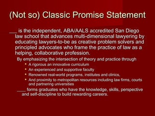(Not so) Classic Promise Statement(Not so) Classic Promise Statement
___ is the independent, ABA/AALS accredited San Diego___ is the independent, ABA/AALS accredited San Diego
law school that advances multi-dimensional lawyering bylaw school that advances multi-dimensional lawyering by
educating lawyers-to-be as creative problem solvers andeducating lawyers-to-be as creative problem solvers and
principled advocates who frame the practice of law as aprincipled advocates who frame the practice of law as a
helping, collaborative profession.helping, collaborative profession.
By emphasizing the intersection of theory and practice throughBy emphasizing the intersection of theory and practice through
 A rigorous an innovative curriculumA rigorous an innovative curriculum
 An experienced and supportive facultyAn experienced and supportive faculty
 Renowned real-world programs, institutes and clinics,Renowned real-world programs, institutes and clinics,
 And proximity to metropolitan resources including law firms, courtsAnd proximity to metropolitan resources including law firms, courts
and partnering universitiesand partnering universities
____ forms graduates who have the knowledge, skills, perspective____ forms graduates who have the knowledge, skills, perspective
and self-discipline to build rewarding careers.and self-discipline to build rewarding careers.
 