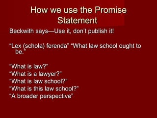 How we use the PromiseHow we use the Promise
StatementStatement
Beckwith says—Use it, don’t publish it!Beckwith says—Use it, don’t publish it!
““Lex (schola) ferenda” “What law school ought toLex (schola) ferenda” “What law school ought to
be.”be.”
““What is law?”What is law?”
““What is a lawyer?”What is a lawyer?”
““What is law school?”What is law school?”
““What is this law school?”What is this law school?”
““A broader perspective”A broader perspective”
 