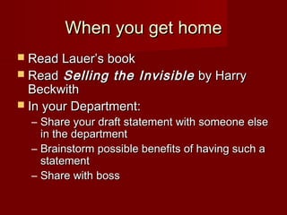 When you get homeWhen you get home
 Read Lauer’s bookRead Lauer’s book
 ReadRead Selling the InvisibleSelling the Invisible by Harryby Harry
BeckwithBeckwith
 In your Department:In your Department:
– Share your draft statement with someone elseShare your draft statement with someone else
in the departmentin the department
– Brainstorm possible benefits of having such aBrainstorm possible benefits of having such a
statementstatement
– Share with bossShare with boss
 