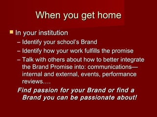 When you get homeWhen you get home
 In your institutionIn your institution
– Identify your school’s BrandIdentify your school’s Brand
– Identify how your work fulfills the promiseIdentify how your work fulfills the promise
– Talk with others about how to better integrateTalk with others about how to better integrate
the Brand Promise into: communications—the Brand Promise into: communications—
internal and external, events, performanceinternal and external, events, performance
reviews….reviews….
Find passion for your Brand or find aFind passion for your Brand or find a
Brand you can be passionate about!Brand you can be passionate about!
 