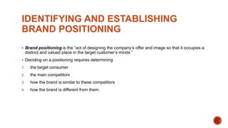 IDENTIFYING AND ESTABLISHING
BRAND POSITIONING
 Brand positioning is the “act of designing the company’s offer and image so that it occupies a
distinct and valued place in the target customer’s minds.”
 Deciding on a positioning requires determining
1. the target consumer
2. the main competitors
3. how the brand is similar to these competitors
4. how the brand is different from them.
 