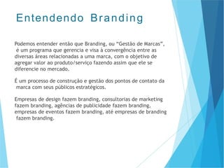 Podemos entender então que Branding, ou “Gestão de Marcas”,
é um programa que gerencia e visa à convergência entre as
diversas áreas relacionadas a uma marca, com o objetivo de
agregar valor ao produto/serviço fazendo assim que ele se
diferencie no mercado.
É um processo de construção e gestão dos pontos de contato da
marca com seus públicos estratégicos.
Empresas de design fazem branding, consultorias de marketing
fazem branding, agências de publicidade fazem branding,
empresas de eventos fazem branding, até empresas de branding
fazem branding.
Entendendo Branding
 