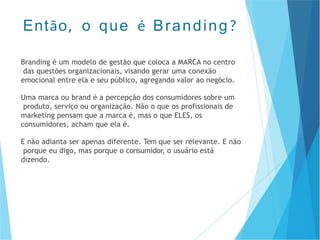 Branding é um modelo de gestão que coloca a MARCA no centro
das questões organizacionais, visando gerar uma conexão
emocional entre ela e seu público, agregando valor ao negócio.
Uma marca ou brand é a percepção dos consumidores sobre um
produto, serviço ou organização. Não o que os profissionais de
marketing pensam que a marca é, mas o que ELES, os
consumidores, acham que ela é.
E não adianta ser apenas diferente. Tem que ser relevante. E não
porque eu digo, mas porque o consumidor, o usuário está
dizendo.
Então, o que é Branding?
 